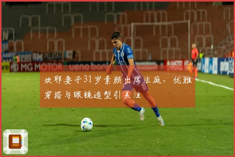 坎耶妻子31岁素颜出席法庭，优雅穿搭与眼镜造型引关注