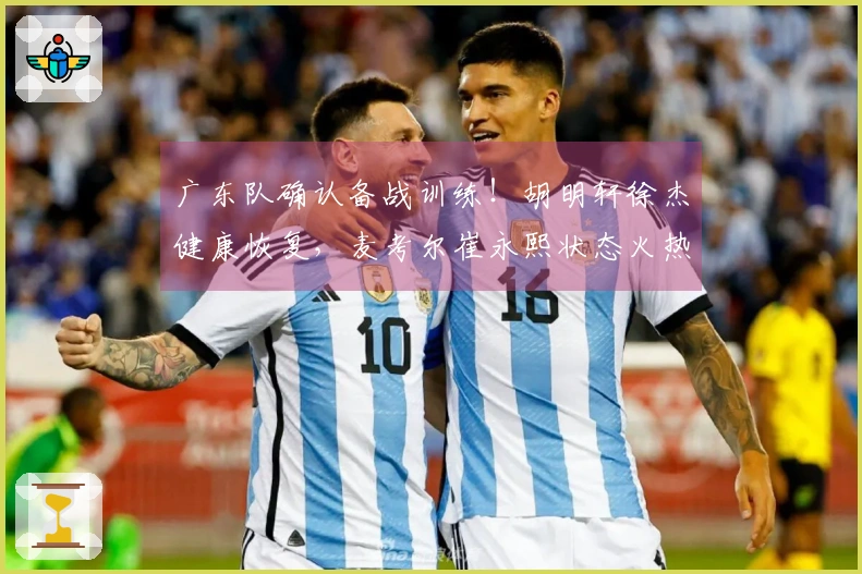 广东队确认备战训练！胡明轩徐杰健康恢复，麦考尔崔永熙状态火热！