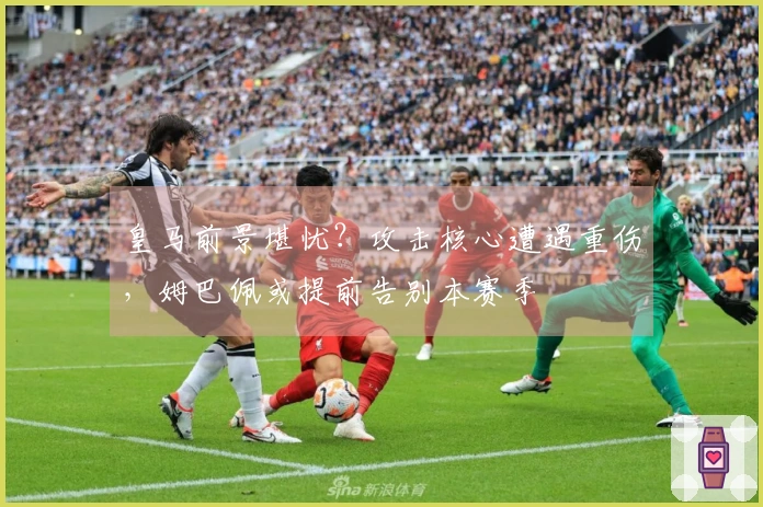 皇马前景堪忧？攻击核心遭遇重伤，姆巴佩或提前告别本赛季