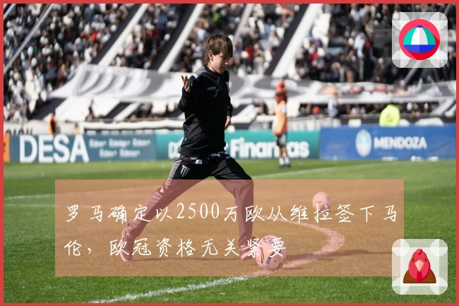 罗马确定以2500万欧从维拉签下马伦，欧冠资格无关紧要