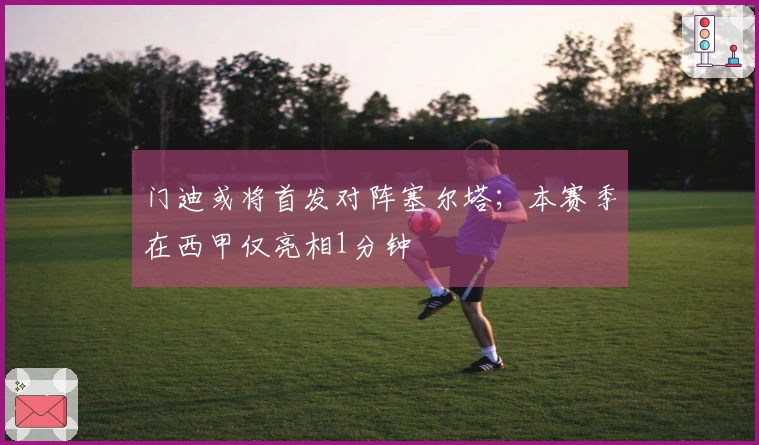 门迪或将首发对阵塞尔塔；本赛季在西甲仅亮相1分钟