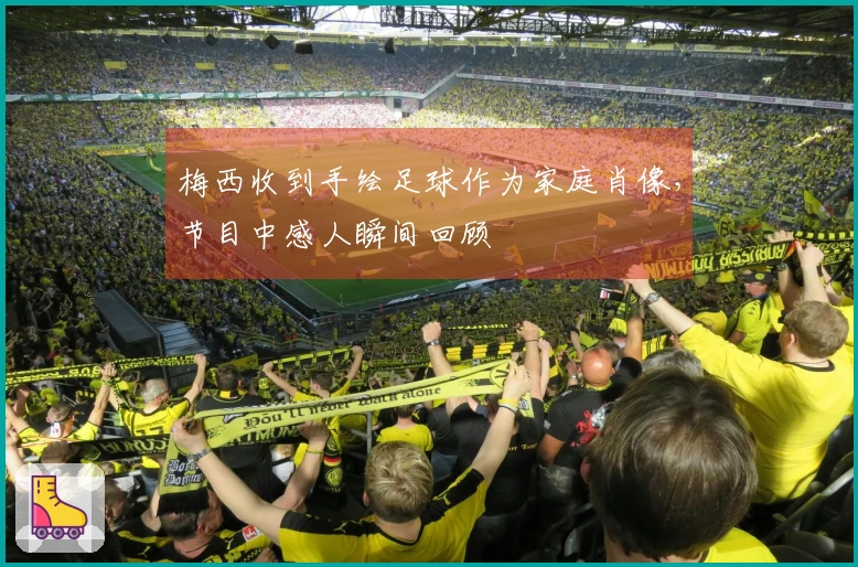 梅西收到手绘足球作为家庭肖像，节目中感人瞬间回顾