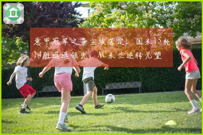 意甲冠军之争尘埃落定：国米15轮14胜遥遥领先，AC米兰逆转无望