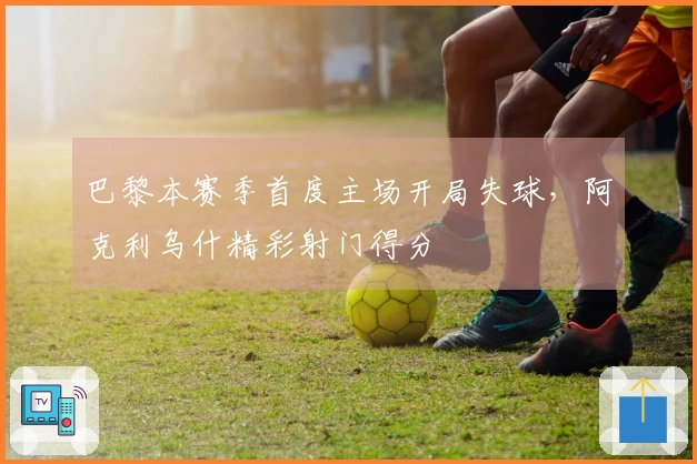 巴黎本赛季首度主场开局失球，阿克利乌什精彩射门得分