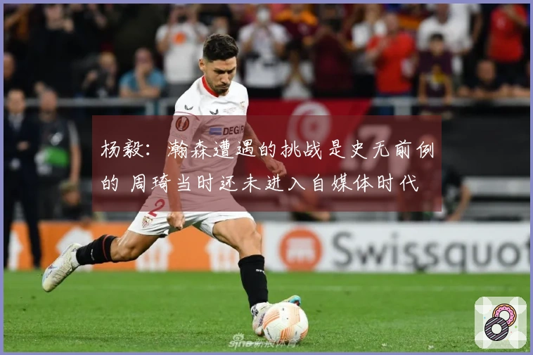 杨毅:瀚森遭遇的挑战是史无前例的 周琦当时还未进入自媒体时代