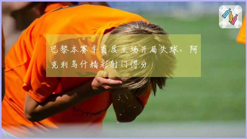 巴黎本赛季首度主场开局失球，阿克利乌什精彩射门得分