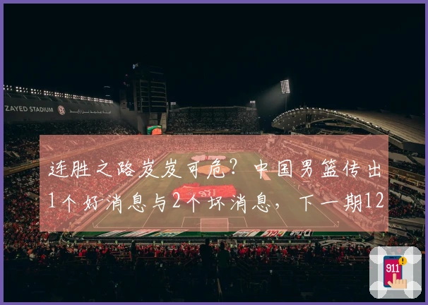 连胜之路岌岌可危？中国男篮传出1个好消息与2个坏消息，下一期12人阵容逐渐明朗