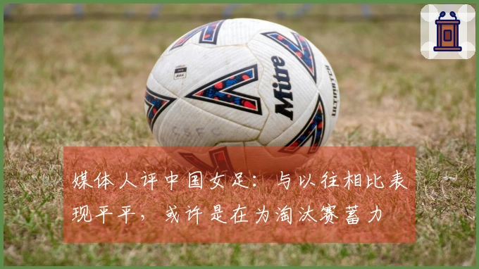媒体人评中国女足：与以往相比表现平平，或许是在为淘汰赛蓄力