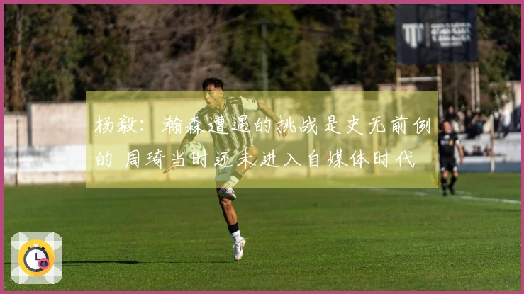 杨毅：瀚森遭遇的挑战是史无前例的 周琦当时还未进入自媒体时代