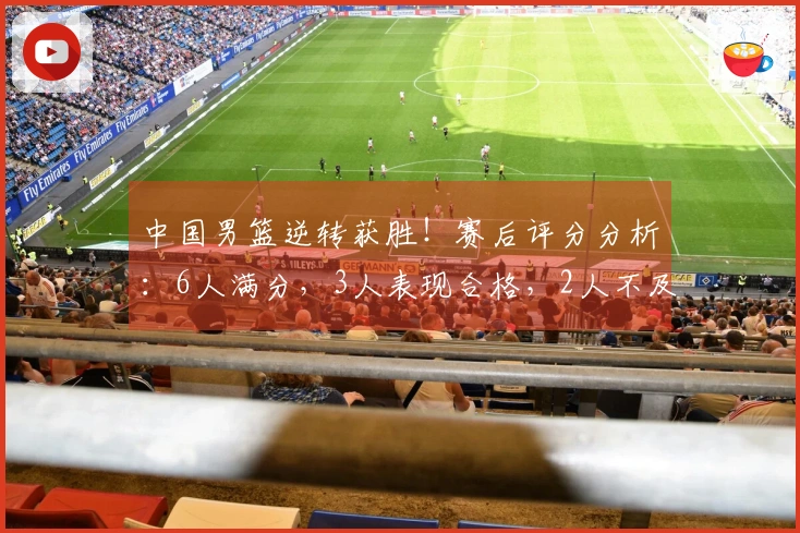 中国男篮逆转获胜！赛后评分分析：6人满分，3人表现合格，2人不及格