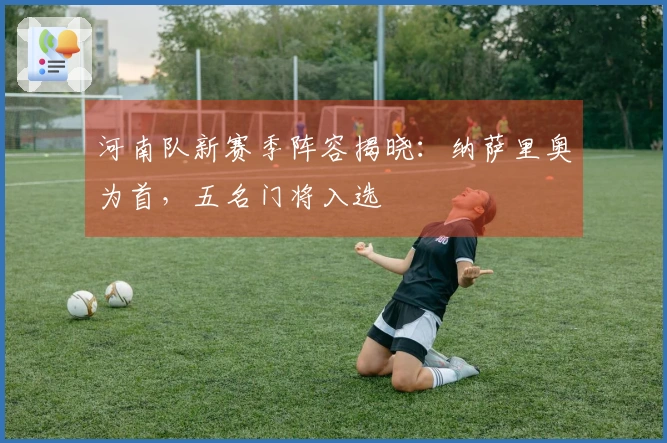 河南队新赛季阵容揭晓：纳萨里奥为首，五名门将入选