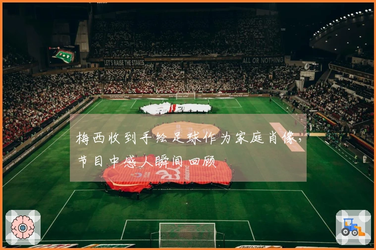 梅西收到手绘足球作为家庭肖像，节目中感人瞬间回顾