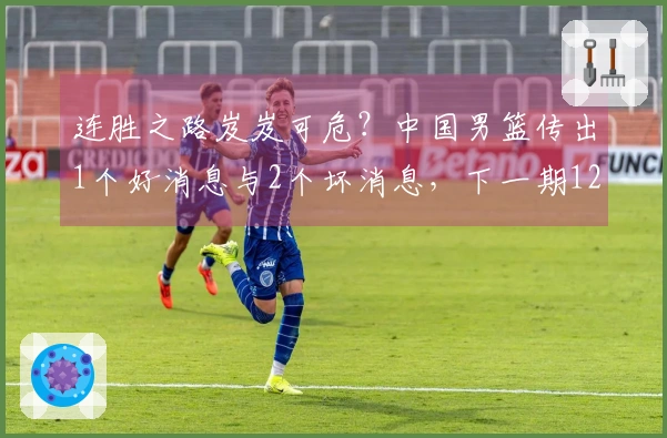 连胜之路岌岌可危？中国男篮传出1个好消息与2个坏消息，下一期12人阵容逐渐明朗