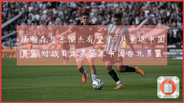 杨瀚森与王俊杰有望于7月重返中国男篮 对战日本男篮及中国台北男篮
