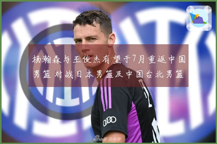 杨瀚森与王俊杰有望于7月重返中国男篮 对战日本男篮及中国台北男篮