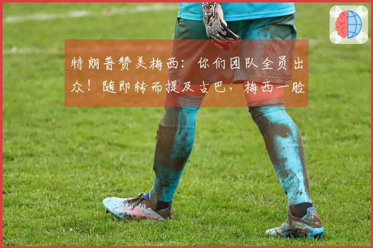 特朗普赞美梅西：你们团队全员出众！随即转而提及古巴，梅西一脸困惑