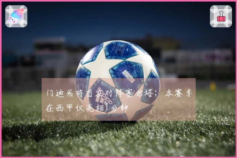 门迪或将首发对阵塞尔塔；本赛季在西甲仅亮相1分钟