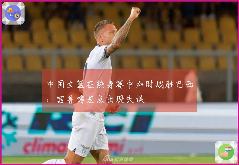 中国女篮在热身赛中加时战胜巴西，宫鲁鸣差点出现失误