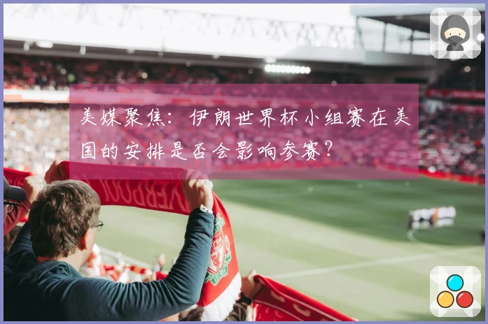 美媒聚焦：伊朗世界杯小组赛在美国的安排是否会影响参赛？